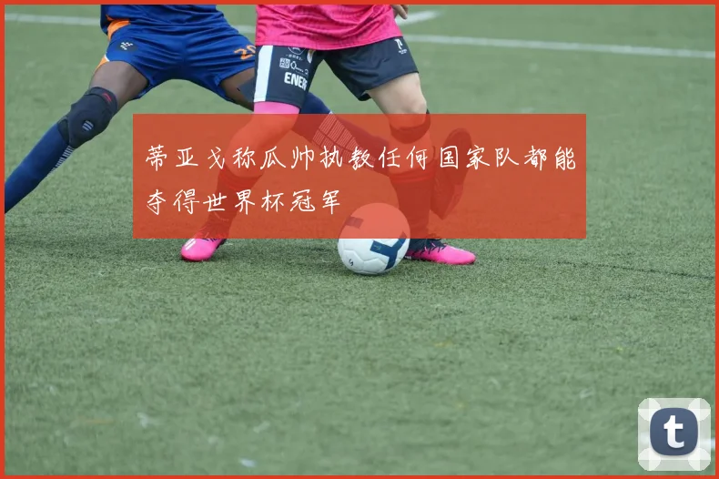 蒂亚戈称瓜帅执教任何国家队都能夺得世界杯冠军