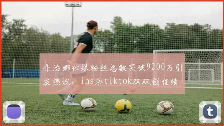 乔治娜社媒粉丝总数突破9200万引发热议，ins和tiktok双双创佳绩