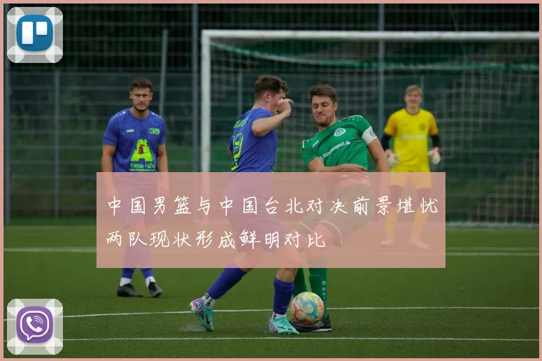 中国男篮与中国台北对决前景堪忧两队现状形成鲜明对比