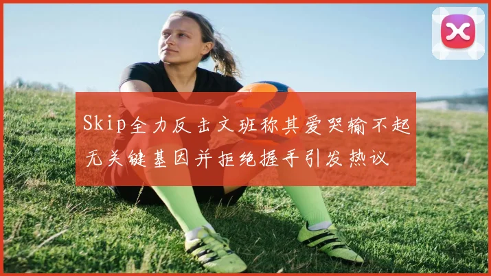 Skip全力反击文班称其爱哭输不起无关键基因并拒绝握手引发热议