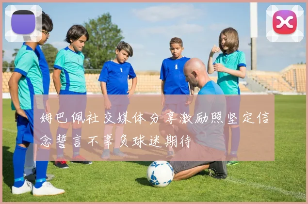 姆巴佩社交媒体分享激励照坚定信念誓言不辜负球迷期待