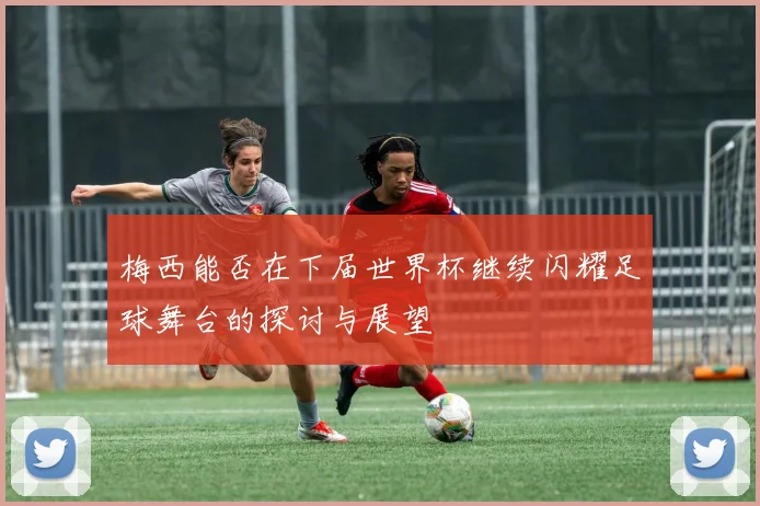 梅西能否在下届世界杯继续闪耀足球舞台的探讨与展望
