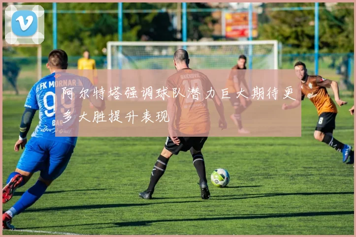 阿尔特塔强调球队潜力巨大期待更多大胜提升表现