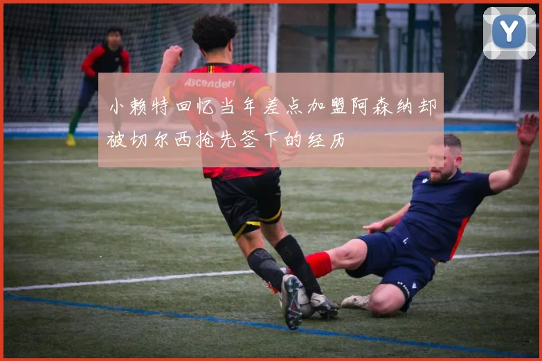 小赖特回忆当年差点加盟阿森纳却被切尔西抢先签下的经历