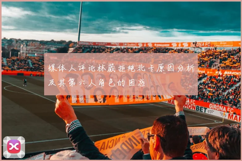 媒体人评论林葳拒绝北卡原因分析及其第六人角色的困惑