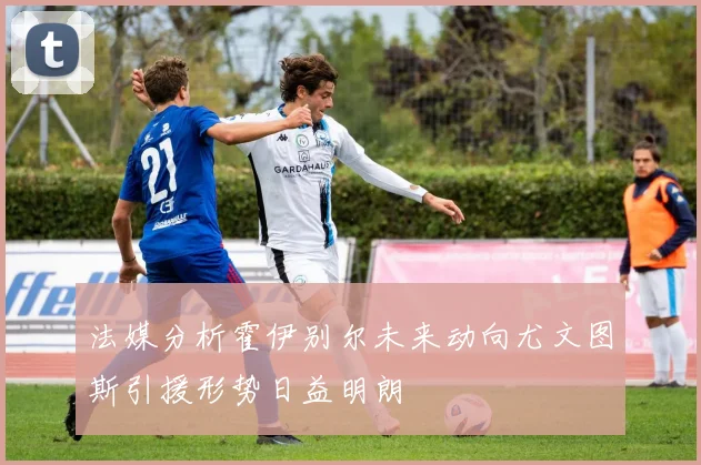 法媒分析霍伊别尔未来动向尤文图斯引援形势日益明朗