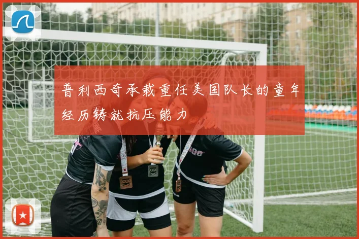 普利西奇承载重任美国队长的童年经历铸就抗压能力