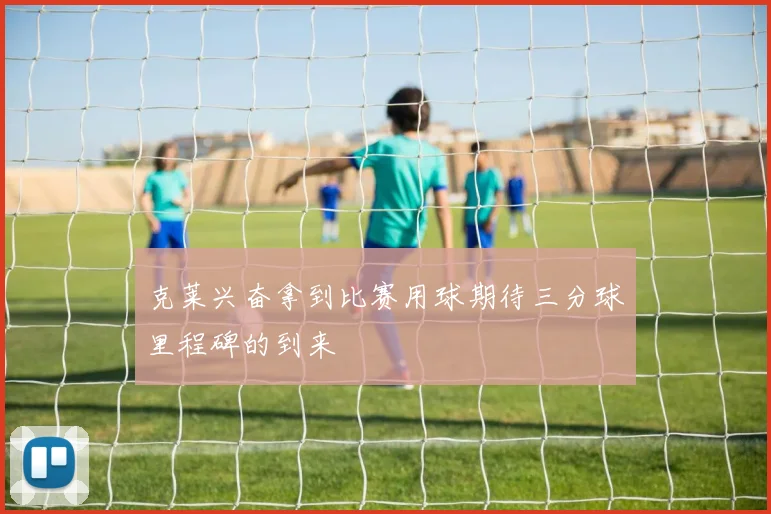 克莱兴奋拿到比赛用球期待三分球里程碑的到来