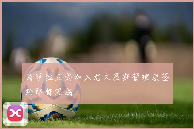 马萨拉正式加入尤文图斯管理层签约即将完成