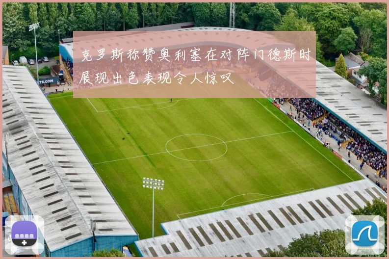 克罗斯称赞奥利塞在对阵门德斯时展现出色表现令人惊叹