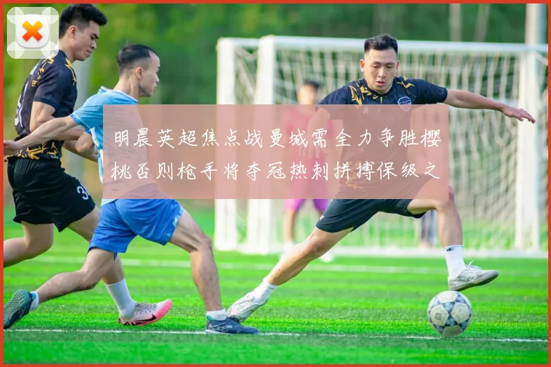 明晨英超焦点战曼城需全力争胜樱桃否则枪手将夺冠热刺拼搏保级之路