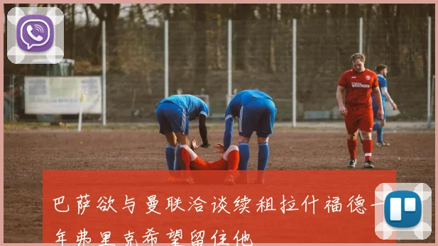 巴萨欲与曼联洽谈续租拉什福德一年弗里克希望留住他