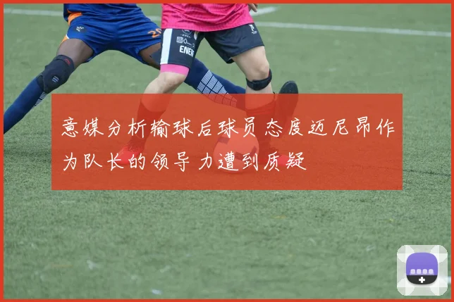 意媒分析输球后球员态度迈尼昂作为队长的领导力遭到质疑