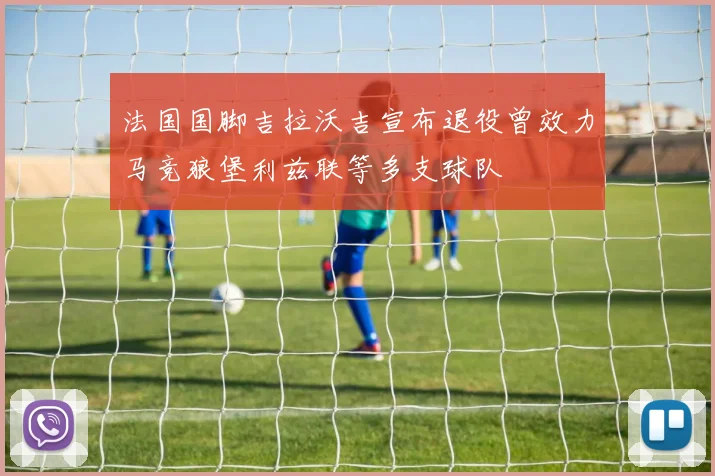 法国国脚吉拉沃吉宣布退役曾效力马竞狼堡利兹联等多支球队