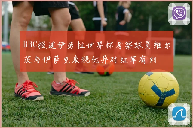 BBC报道伊劳拉世界杯考察球员维尔茨与伊萨克表现优异对红军有利