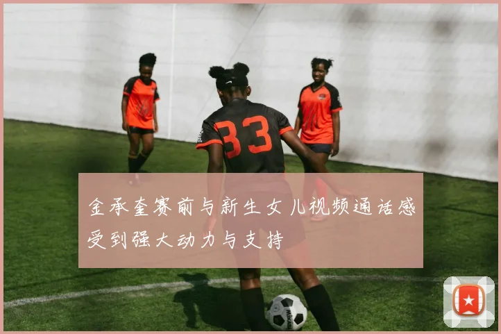 金承奎赛前与新生女儿视频通话感受到强大动力与支持