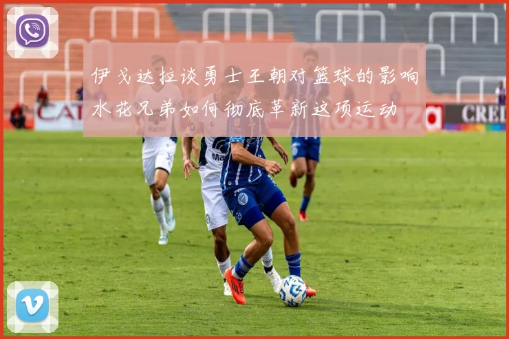 伊戈达拉谈勇士王朝对篮球的影响水花兄弟如何彻底革新这项运动