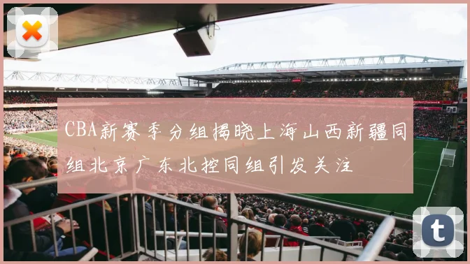 CBA新赛季分组揭晓上海山西新疆同组北京广东北控同组引发关注